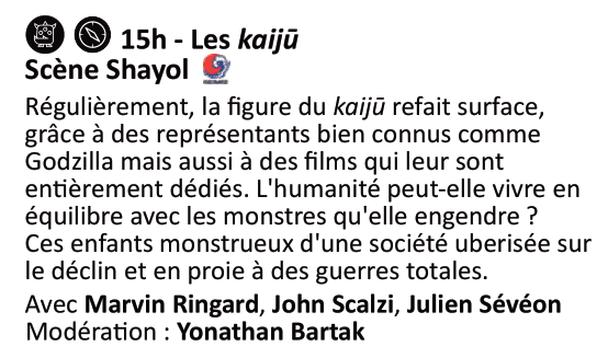 Table ronde sur les kaijû (samedi 2 novembre à 15h sur la scène Shayol) avec Marvin Ringard, John Scalzi, Julien Sévéon et Yonathan Bartak

Régulièrement, la figure du kaijū refait surface, grâce à des représentants bien connus comme Godzilla mais aussi à des films qui leur sont entièrement dédiés. L’humanité peut-elle vivre en équilibre avec les monstres qu’elle engendre ? Ces enfants monstrueux d’une société uberisée sur le déclin et en proie à des guerres totales.