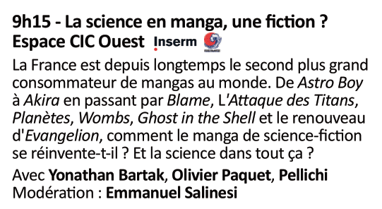 Table ronde le dimanche 3 à 9h15 (Espace CIC Ouest)

"La science en manga, une fiction ?"
La France est depuis longtemps le second plus grand consommateur de manga au monde. De Astro Boy ) Akira en passant par Blame, L'Attaque des Titans, Planètes, Wombs, Ghost in the Shell et le renouveau d'Evangelion, comment le manga de science-fiction se réinvente-t-il ? Et la science dans tout ça ?

Avec Yonathan Bartak, Olivier Paquet, Pellichi
Modération : Emmanuel Salinesi