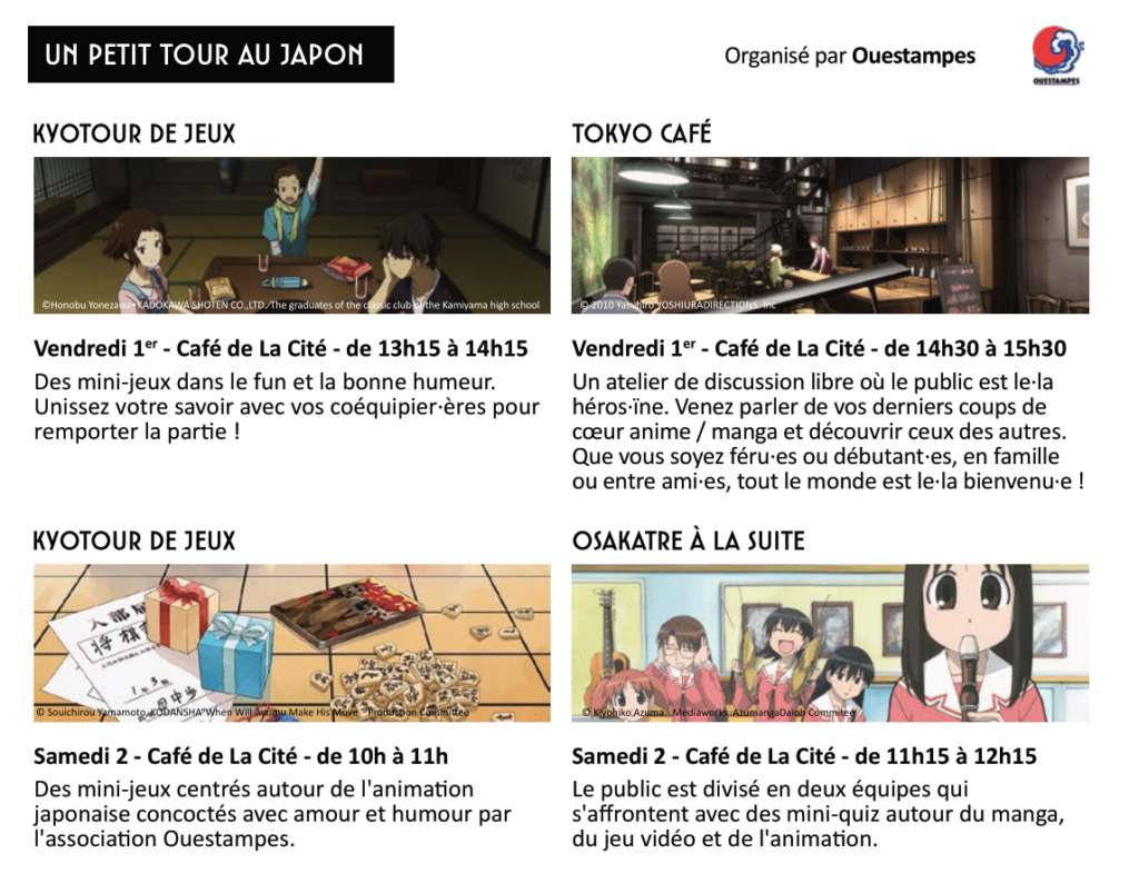 Programme des activités

- Vendredi 1er novembre, de 13h15 à 14h15 au Café de La Cité : Kyotour de jeux

Des mini-jeux dans le fun et la bonne humeur. Unissez votre savoir avec vos coéquipier·ères pour remporter la partie !

- Vendredi 1er novembre, de 14h30 à 15h30 au Café de La Cité : Tokyo Café

Un atelier de discussion libre où le public est le·la héros·ïne. Venez parler de vos derniers coups de cœur anime / manga et découvrir ceux des autres. Que vous soyez féru·es ou débutant·es, en famille ou entre ami·es, tout le monde est le·la bienvenu·e !

- Samedi 2 novembre, de 10h à 11h au Café de La Cité : Kyotour de jeux
Des mini-jeux centrés autour de l'animation japonaise concoctés avec amour et humour par l'association Ouestampes.

- Samedi 2 novembre, de 11h15 à 12h15 au Café de La Cité : Osakatre à la suite

Le public est divisé en deux équipes qui s'affrontent avec des mini-quiz autour du manga, du jeu vidéo et de l'animation.